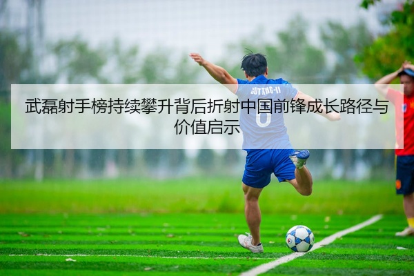 武磊射手榜持续攀升背后折射中国前锋成长路径与价值启示